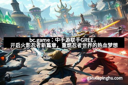 bc.game：中手游联手GREE，开启火影忍者新篇章，重燃忍者世界的热血梦想