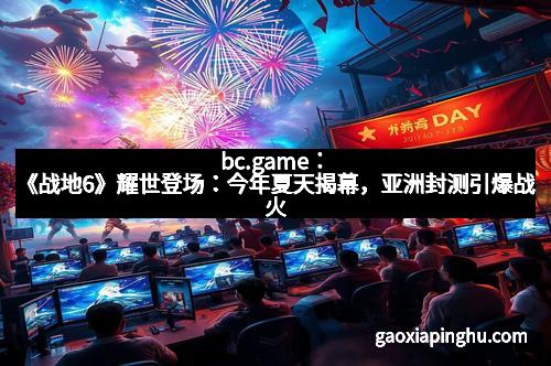 bc.game：《战地6》耀世登场：今年夏天揭幕，亚洲封测引爆战火