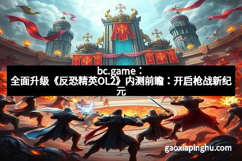 bc.game：全面升级《反恐精英OL2》内测前瞻：开启枪战新纪元